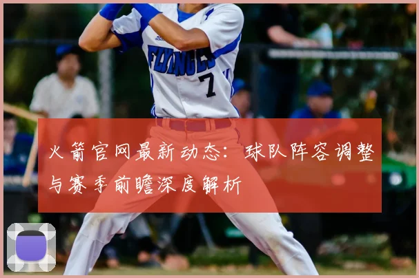 火箭官网最新动态：球队阵容调整与赛季前瞻深度解析