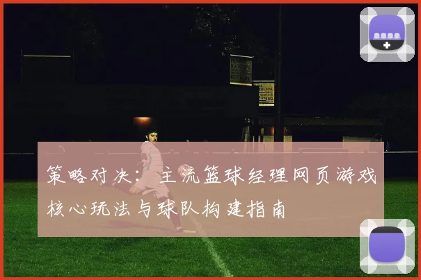 策略对决：主流篮球经理网页游戏核心玩法与球队构建指南