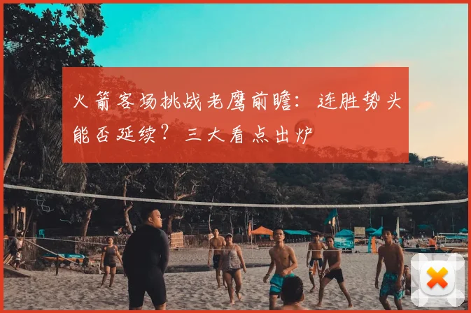 火箭客场挑战老鹰前瞻：连胜势头能否延续？三大看点出炉