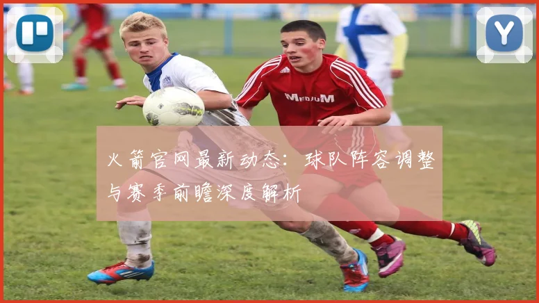火箭官网最新动态：球队阵容调整与赛季前瞻深度解析