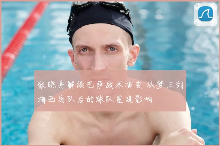 张晓舟解读巴萨战术演变 从梦三到梅西离队后的球队重建影响