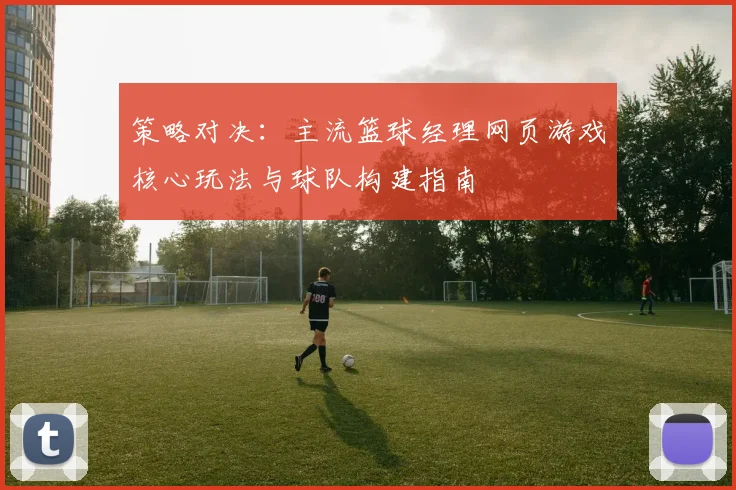 策略对决：主流篮球经理网页游戏核心玩法与球队构建指南
