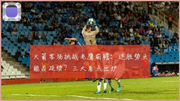 火箭客场挑战老鹰前瞻：连胜势头能否延续？三大看点出炉